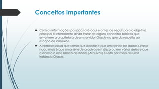 Conceitos Importantes

 Com as informações passadas até aqui e antes de seguir para o objetivo
  principal é interessante ainda tratar de alguns conceitos básicos que
  envolvem a arquitetura de um servidor Oracle no que diz respeito ao
  escopo de conexão.
 A primeira coisa que temos que aceitar é que um banco de dados Oracle
  nada mais é que uma série de arquivos em disco ou em vários deles e que
  o acesso a esse Banco de Dados (Arquivos) é feito por meio de uma
  instância Oracle.
 