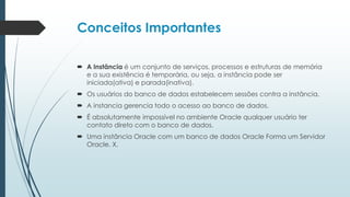 Conceitos Importantes

 A Instância é um conjunto de serviços, processos e estruturas de memória
  e a sua existência é temporária, ou seja, a instância pode ser
  iniciada(ativa) e parada(inativa).
 Os usuários do banco de dados estabelecem sessões contra a instância.
 A instancia gerencia todo o acesso ao banco de dados.
 É absolutamente impossível no ambiente Oracle qualquer usuário ter
  contato direto com o banco de dados.
 Uma instância Oracle com um banco de dados Oracle Forma um Servidor
  Oracle. X.
 