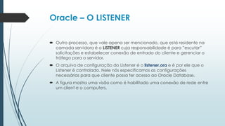 Oracle – O LISTENER

 Outro processo, que vale apena ser mencionado, que está residente na
  camada servidora é o LISTENER cuja responsabilidade é para ”escutar”
  solicitações e estabelecer conexão de entrada do cliente e gerenciar o
  tráfego para o servidor.
 O arquivo de configuração do Listener é o listener.ora e é por ele que o
  Listener é controlado. Nele nós especificamos as configurações
  necessárias para que cliente possa ter acesso ao Oracle Database.
 A figura mostra uma visão como é habilitada uma conexão de rede entre
  um client e o computers.
 