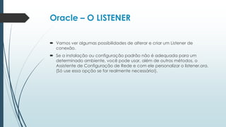 Oracle – O LISTENER

 Vamos ver algumas possibilidades de alterar e criar um Listener de
  conexão.
 Se a instalação ou configuração padrão não é adequada para um
  determinado ambiente, você pode usar, além de outros métodos, o
  Assistente de Configuração de Rede e com ele personalizar o listener.ora.
  (Só use essa opção se for realmente necessário!).
 