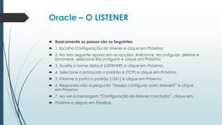 Oracle – O LISTENER

 Basicamente os passos são os Seguintes:
 1. Escolha Configuração do listener e clique em Próximo;
 2. Na tela seguinte aparecem as opções: Adicionar, reconfigurar, deletar e
  renomear, selecione Reconfigurar e clique em Próximo;
 3. Aceite o nome default (LISTENER) e clique em Próximo;
 4. Selecione o protocolo o padrão é (TCP) e clique em Próximo;
 5. Informe a porta o padrão (1521) e clique em Próximo;
 6. Responda não à pergunta “Deseja configurar outro listener?” e clique
  em Próximo;
 7. Ao ver a mensagem “Configuração do listener concluída”, clique em.
 Próximo e depois em Finalizar.
 