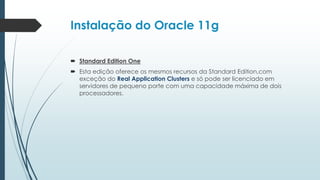 Instalação do Oracle 11g

 Standard Edition One
 Esta edição oferece os mesmos recursos da Standard Edition,com
  exceção do Real Application Clusters e só pode ser licenciado em
  servidores de pequeno porte com uma capacidade máxima de dois
  processadores.
 