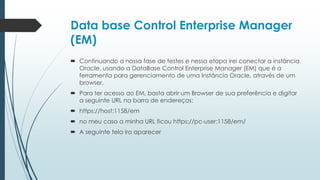 Data base Control Enterprise Manager
(EM)
 Continuando a nossa fase de testes e nessa etapa irei conectar a instância
  Oracle, usando a DataBase Control Enterprise Manager (EM) que é a
  ferramenta para gerenciamento de uma Instância Oracle, através de um
  browser.
 Para ter acesso ao EM, basta abrir um Browser de sua preferência e digitar
  a seguinte URL na barra de endereços:
 https://host:1158/em
 no meu caso a minha URL ficou https://pc-user:1158/em/
 A seguinte tela ira aparecer
 