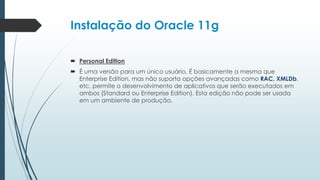 Instalação do Oracle 11g

 Personal Edition
 É uma versão para um único usuário, É basicamente a mesma que
  Enterprise Edition, mas não suporta opções avançadas como RAC, XMLDb,
  etc, permite o desenvolvimento de aplicativos que serão executados em
  ambos (Standard ou Enterprise Edition). Esta edição não pode ser usada
  em um ambiente de produção.
 