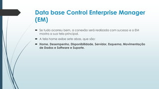 Data base Control Enterprise Manager
(EM)
 Se tudo ocorreu bem, a conexão será realizada com sucesso e o EM
  mostra a sua tela principal.
 A tela home exibe sete abas, que são:
 Home, Desempenho, Disponibilidade, Servidor, Esquema, Movimentação
  de Dados e Software e Suporte.
 