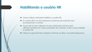 Habilitando o usuário HR

 Vamos utilizar o EM para habilitar o usuário HR.
 O usuário HR é um dos esquemas (schemas) de exemplo que
  acompanham o Oracle
 Como ele é muito utilizado na documentação oficial e será
  utilizado também em nossos exemplos de conexão, então vamos habilitar
  o usuário HR.
 Clique na guia Servidor e depois no link de usuários, na seção Segurança.
 
