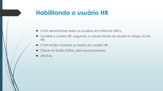 Habilitando o usuário HR

 O EM deverá listar todos os usuários da instância ORCL.
 Localize o usuário HR, seguindo a coluna Nome do Usuário e clique no link
  HR.
 O EM então mostrará os dados do usuário HR.
 Clique no botão Editar, para que possamos.
 Ativá-lo.
 