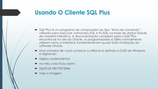 Usando O Cliente SQL Plus

 SQL*Plus é um programa de computador do tipo “linha de comando”,
  utilizado para executar comandos SQL e PL/SQL na base de dados Oracle,
  de maneira interativa. A documentação completa para o SQL*Plus
  encontra-se no site da Oracle, os programadores e DBAs normalmente
  utilizam como a interface fundamental em quase toda instalação do
  software Oracle.
 Uma maneira de você começar a utiliza-lo é abrindo o CMD do Windows
  e digitando:
 Sqlplus usuário/senha
 no meu caso ficou assim:
 SQLPLUS HR/19372846
 Veja a imagem
 