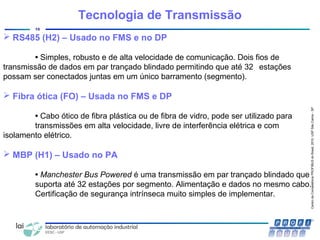CentrodeCompetênciaPROFIBUSdoBrasil,2010,USPSãoCarlos-SP
10
Tecnologia de Transmissão
 RS485 (H2) – Usado no FMS e no DP
• Simples, robusto e de alta velocidade de comunicação. Dois fios de
transmissão de dados em par trançado blindado permitindo que até 32 estações
possam ser conectados juntas em um único barramento (segmento).
 Fibra ótica (FO) – Usada no FMS e DP
• Cabo ótico de fibra plástica ou de fibra de vidro, pode ser utilizado para
transmissões em alta velocidade, livre de interferência elétrica e com
isolamento elétrico.
 MBP (H1) – Usado no PA
• Manchester Bus Powered é uma transmissão em par trançado blindado que
suporta até 32 estações por segmento. Alimentação e dados no mesmo cabo.
Certificação de segurança intrínseca muito simples de implementar.
 