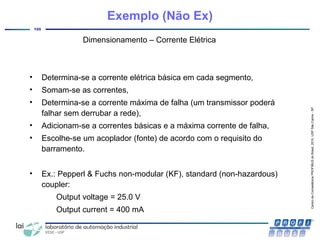 CentrodeCompetênciaPROFIBUSdoBrasil,2010,USPSãoCarlos-SP
105
Dimensionamento – Corrente Elétrica
• Determina-se a corrente elétrica básica em cada segmento,
• Somam-se as correntes,
• Determina-se a corrente máxima de falha (um transmissor poderá
falhar sem derrubar a rede),
• Adicionam-se a correntes básicas e a máxima corrente de falha,
• Escolhe-se um acoplador (fonte) de acordo com o requisito do
barramento.
• Ex.: Pepperl & Fuchs non-modular (KF), standard (non-hazardous)
coupler:
Output voltage = 25.0 V
Output current = 400 mA
Exemplo (Não Ex)
 