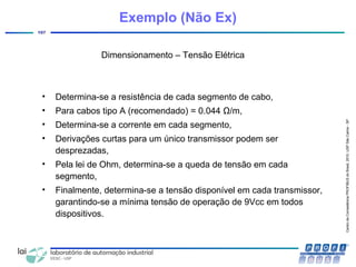 CentrodeCompetênciaPROFIBUSdoBrasil,2010,USPSãoCarlos-SP
107
Dimensionamento – Tensão Elétrica
• Determina-se a resistência de cada segmento de cabo,
• Para cabos tipo A (recomendado) = 0.044 Ω/m,
• Determina-se a corrente em cada segmento,
• Derivações curtas para um único transmissor podem ser
desprezadas,
• Pela lei de Ohm, determina-se a queda de tensão em cada
segmento,
• Finalmente, determina-se a tensão disponível em cada transmissor,
garantindo-se a mínima tensão de operação de 9Vcc em todos
dispositivos.
Exemplo (Não Ex)
 