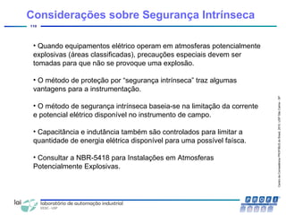 CentrodeCompetênciaPROFIBUSdoBrasil,2010,USPSãoCarlos-SP
110
Considerações sobre Segurança Intrínseca
• Quando equipamentos elétrico operam em atmosferas potencialmente
explosivas (áreas classificadas), precauções especiais devem ser
tomadas para que não se provoque uma explosão.
• O método de proteção por “segurança intrínseca” traz algumas
vantagens para a instrumentação.
• O método de segurança intrínseca baseia-se na limitação da corrente
e potencial elétrico disponível no instrumento de campo.
• Capacitância e indutância também são controlados para limitar a
quantidade de energia elétrica disponível para uma possível faísca.
• Consultar a NBR-5418 para Instalações em Atmosferas
Potencialmente Explosivas.
 