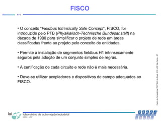 CentrodeCompetênciaPROFIBUSdoBrasil,2010,USPSãoCarlos-SP
111
FISCO
• O conceito “Fieldbus Intrinsically Safe Concept”, FISCO, foi
introduzido pelo PTB (Physikalisch-Technische Bundesanstalt) na
década de 1990 para simplificar o projeto de rede em áreas
classificadas frente ao projeto pelo conceito de entidades.
• Permite a instalação de segmentos fieldbus H1 intrinsecamente
seguros pela adoção de um conjunto simples de regras.
• A certificação de cada circuito e rede não é mais necessária.
• Deve-se utilizar acopladores e dispositivos de campo adequados ao
FISCO.
 