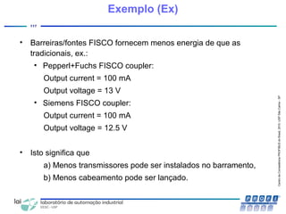 CentrodeCompetênciaPROFIBUSdoBrasil,2010,USPSãoCarlos-SP
117
• Barreiras/fontes FISCO fornecem menos energia de que as
tradicionais, ex.:
• Pepperl+Fuchs FISCO coupler:
Output current = 100 mA
Output voltage = 13 V
• Siemens FISCO coupler:
Output current = 100 mA
Output voltage = 12.5 V
• Isto significa que
a) Menos transmissores pode ser instalados no barramento,
b) Menos cabeamento pode ser lançado.
Exemplo (Ex)
 