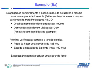 CentrodeCompetênciaPROFIBUSdoBrasil,2010,USPSãoCarlos-SP
118
Examinemos primeiramente a possibilidade de se utilizar o mesmo
barramento que anteriormente (14 transmissores em um mesmo
barramento). Para instalações FISCO:
• O cabeamento não deve ultrapassar 1000m
• Derivações não devem ultrapassar 30m
(Ambas foram atendidas no exemplo)
Próxima verificação: corrente e tensão elétrica.
• Pode-se notar uma corrente de 185 mA
• Excede a capacidade da fonte (máx. 100 mA)
É necessário portanto utilizar uma segunda fonte.
Exemplo (Ex)
 