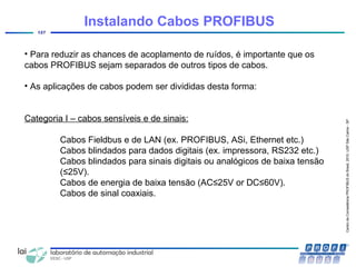 CentrodeCompetênciaPROFIBUSdoBrasil,2010,USPSãoCarlos-SP
127
• Para reduzir as chances de acoplamento de ruídos, é importante que os
cabos PROFIBUS sejam separados de outros tipos de cabos.
• As aplicações de cabos podem ser divididas desta forma:
Categoria I – cabos sensíveis e de sinais:
Cabos Fieldbus e de LAN (ex. PROFIBUS, ASi, Ethernet etc.)
Cabos blindados para dados digitais (ex. impressora, RS232 etc.)
Cabos blindados para sinais digitais ou analógicos de baixa tensão
(≤25V).
Cabos de energia de baixa tensão (AC≤25V or DC≤60V).
Cabos de sinal coaxiais.
Instalando Cabos PROFIBUS
 