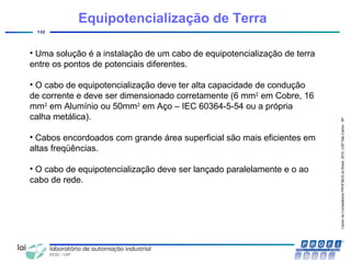 CentrodeCompetênciaPROFIBUSdoBrasil,2010,USPSãoCarlos-SP
132
• Uma solução é a instalação de um cabo de equipotencialização de terra
entre os pontos de potenciais diferentes.
• O cabo de equipotencialização deve ter alta capacidade de condução
de corrente e deve ser dimensionado corretamente (6 mm2
em Cobre, 16
mm2
em Alumínio ou 50mm2
em Aço – IEC 60364-5-54 ou a própria
calha metálica).
• Cabos encordoados com grande área superficial são mais eficientes em
altas freqüências.
• O cabo de equipotencialização deve ser lançado paralelamente e o ao
cabo de rede.
Equipotencialização de Terra
 