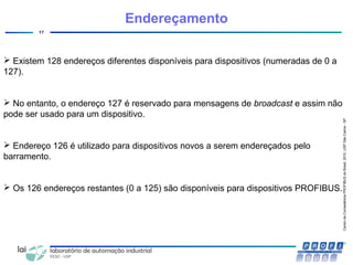 CentrodeCompetênciaPROFIBUSdoBrasil,2010,USPSãoCarlos-SP
17
Endereçamento
 Existem 128 endereços diferentes disponíveis para dispositivos (numeradas de 0 a
127).
 No entanto, o endereço 127 é reservado para mensagens de broadcast e assim não
pode ser usado para um dispositivo.
 Endereço 126 é utilizado para dispositivos novos a serem endereçados pelo
barramento.
 Os 126 endereços restantes (0 a 125) são disponíveis para dispositivos PROFIBUS.
 