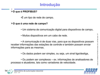 CentrodeCompetênciaPROFIBUSdoBrasil,2010,USPSãoCarlos-SP
2
Introdução
O que é PROFIBUS?
•É um tipo de rede de campo.
O que é uma rede de campo?
• Um sistema de comunicação digital para dispositivos de campo.
• Muitos dispositivos em um cabo de rede.
• A comunicação é de duas vias, para que os dispositivos possam
receber informações das estações de controle e também possam enviar
informações para as mesmas.
• Os dados podem ser simples, ou seja, um sinal liga/desliga,
• Ou podem ser complexos – ex. informações de analisadores de
processo e atuadores, tais como variadores de velocidade.
 