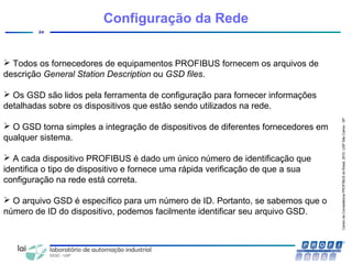 CentrodeCompetênciaPROFIBUSdoBrasil,2010,USPSãoCarlos-SP
24
Configuração da Rede
 Todos os fornecedores de equipamentos PROFIBUS fornecem os arquivos de
descrição General Station Description ou GSD files.
 Os GSD são lidos pela ferramenta de configuração para fornecer informações
detalhadas sobre os dispositivos que estão sendo utilizados na rede.
 O GSD torna simples a integração de dispositivos de diferentes fornecedores em
qualquer sistema.
 A cada dispositivo PROFIBUS é dado um único número de identificação que
identifica o tipo de dispositivo e fornece uma rápida verificação de que a sua
configuração na rede está correta.
 O arquivo GSD é específico para um número de ID. Portanto, se sabemos que o
número de ID do dispositivo, podemos facilmente identificar seu arquivo GSD.
 