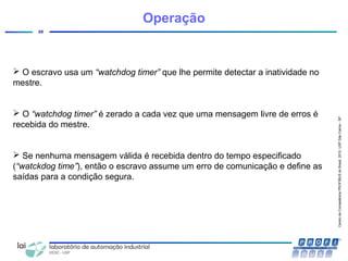 CentrodeCompetênciaPROFIBUSdoBrasil,2010,USPSãoCarlos-SP
28
Operação
 O escravo usa um “watchdog timer” que lhe permite detectar a inatividade no
mestre.
 O “watchdog timer” é zerado a cada vez que uma mensagem livre de erros é
recebida do mestre.
 Se nenhuma mensagem válida é recebida dentro do tempo especificado
(“watckdog time”), então o escravo assume um erro de comunicação e define as
saídas para a condição segura.
 
