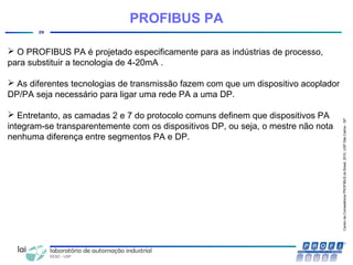 CentrodeCompetênciaPROFIBUSdoBrasil,2010,USPSãoCarlos-SP
29
PROFIBUS PA
 O PROFIBUS PA é projetado especificamente para as indústrias de processo,
para substituir a tecnologia de 4-20mA .
 As diferentes tecnologias de transmissão fazem com que um dispositivo acoplador
DP/PA seja necessário para ligar uma rede PA a uma DP.
 Entretanto, as camadas 2 e 7 do protocolo comuns definem que dispositivos PA
integram-se transparentemente com os dispositivos DP, ou seja, o mestre não nota
nenhuma diferença entre segmentos PA e DP.
 