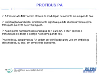CentrodeCompetênciaPROFIBUSdoBrasil,2010,USPSãoCarlos-SP
30
PROFIBUS PA
 A transmissão MBP ocorre através de modulação de corrente em um par de fios.
 Codificação Manchester simplesmente significa que bits são transmitidos como
transições ao invés de níveis lógicos.
 Assim como na transmissão analógica de 4 a 20 mA, o MBP permite a
transmissão de dados e energia no mesmo par de fios.
Além disso, equipamentos PA podem ser certificados para uso em ambientes
classificados, ou seja, em atmosferas explosivas.
 