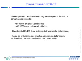 CentrodeCompetênciaPROFIBUSdoBrasil,2010,USPSãoCarlos-SP
38
• O comprimento máximo de um segmento depende da taxa de
comunicação utilizada:
• de 100m em altas velocidades.
• até 1000m em baixas velocidades.
• O protocolo RS-485 é um sistema de transmissão balanceado.
• Antes de entender o que significa um sistema balanceado,
verifiquemos primeiro um sistema não balanceado.
Transmissão RS485
 