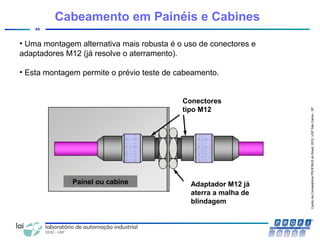 CentrodeCompetênciaPROFIBUSdoBrasil,2010,USPSãoCarlos-SP
45
• Uma montagem alternativa mais robusta é o uso de conectores e
adaptadores M12 (já resolve o aterramento).
• Esta montagem permite o prévio teste de cabeamento.
Cabeamento em Painéis e Cabines
Conectores
tipo M12
Adaptador M12 já
aterra a malha de
blindagem
Painel ou cabine
 