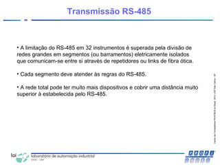 CentrodeCompetênciaPROFIBUSdoBrasil,2010,USPSãoCarlos-SP
46
Transmissão RS-485
• A limitação do RS-485 em 32 instrumentos é superada pela divisão de
redes grandes em segmentos (ou barramentos) eletricamente isolados
que comunicam-se entre si através de repetidores ou links de fibra ótica.
• Cada segmento deve atender às regras do RS-485.
• A rede total pode ter muito mais dispositivos e cobrir uma distância muito
superior à estabelecida pelo RS-485.
 