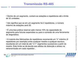 CentrodeCompetênciaPROFIBUSdoBrasil,2010,USPSãoCarlos-SP
47
• Dentro de um segmento, contam-se estações e repetidores até o limite
de 32 unidades.
• Isto significa que se em um segmento há 2 repetidores, o número
máximo de estações será 30.
• É uma boa prática reservar pelo menos 10% da capacidade do
segmento para futuras expansões ou para a conexão de uma ferramenta
de diagnóstico.
• A maioria dos fabricantes de repetidores recomenda um “n” máximo (4
repetidores por exemplo) entre qualquer mestre e qualquer escravo,
resultando em um total de até “n+1” segmentos sucessivos a partir do
mestre. Este limite se dá devido aos efeitos de distorção e atraso na
retransmissão em cada repetidor..
Transmissão RS-485
 
