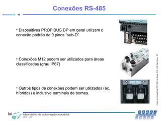 CentrodeCompetênciaPROFIBUSdoBrasil,2010,USPSãoCarlos-SP
48
Conexões RS-485
• Dispositivos PROFIBUS DP em geral utilizam o
conexão padrão de 9 pinos “sub-D”.
• Conexões M12 podem ser utilizados para áreas
classificadas (grau IP67)
• Outros tipos de conexões podem ser utilizados (ex.
híbridos) e inclusive terminais de bornes.
 