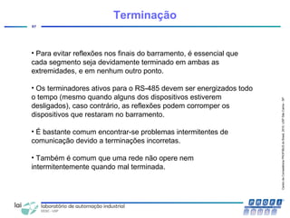 CentrodeCompetênciaPROFIBUSdoBrasil,2010,USPSãoCarlos-SP
57
Terminação
• Para evitar reflexões nos finais do barramento, é essencial que
cada segmento seja devidamente terminado em ambas as
extremidades, e em nenhum outro ponto.
• Os terminadores ativos para o RS-485 devem ser energizados todo
o tempo (mesmo quando alguns dos dispositivos estiverem
desligados), caso contrário, as reflexões podem corromper os
dispositivos que restaram no barramento.
• É bastante comum encontrar-se problemas intermitentes de
comunicação devido a terminações incorretas.
• Também é comum que uma rede não opere nem
intermitentemente quando mal terminada.
 