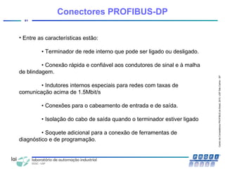 CentrodeCompetênciaPROFIBUSdoBrasil,2010,USPSãoCarlos-SP
61
• Entre as características estão:
• Terminador de rede interno que pode ser ligado ou desligado.
• Conexão rápida e confiável aos condutores de sinal e à malha
de blindagem.
• Indutores internos especiais para redes com taxas de
comunicação acima de 1.5Mbit/s
• Conexões para o cabeamento de entrada e de saída.
• Isolação do cabo de saída quando o terminador estiver ligado
• Soquete adicional para a conexão de ferramentas de
diagnóstico e de programação.
Conectores PROFIBUS-DP
 