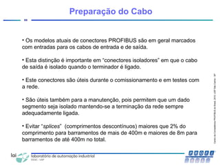 CentrodeCompetênciaPROFIBUSdoBrasil,2010,USPSãoCarlos-SP
66
• Os modelos atuais de conectores PROFIBUS são em geral marcados
com entradas para os cabos de entrada e de saída.
• Esta distinção é importante em “conectores isoladores” em que o cabo
de saída é isolado quando o terminador é ligado.
• Este conectores são úteis durante o comissionamento e em testes com
a rede.
• São úteis também para a manutenção, pois permitem que um dado
segmento seja isolado mantendo-se a terminação da rede sempre
adequadamente ligada.
• Evitar “splices” (comprimentos descontínuos) maiores que 2% do
comprimento para barramentos de mais de 400m e maiores de 8m para
barramentos de até 400m no total.
Preparação do Cabo
 