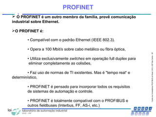 CentrodeCompetênciaPROFIBUSdoBrasil,2010,USPSãoCarlos-SP
7
PROFINET
 O PROFINET é um outro membro da família, provê comunicação
industrial sobre Ethernet.
O PROFINET é:
• Compatível com o padrão Ethernet (IEEE 802.3).
• Opera a 100 Mbit/s sobre cabo metálico ou fibra óptica,
• Utiliza exclusivamente switches em operação full duplex para
eliminar completamente as colisões,
• Faz uso de normas de TI existentes. Mas é "tempo real“ e
determinístico,
• PROFINET é pensado para incorporar todos os requisitos
de sistemas de automação e controle.
• PROFINET é totalmente compatível com o PROFIBUS e
outros fieldbuses (Interbus, FF, AS-i, etc.)
 