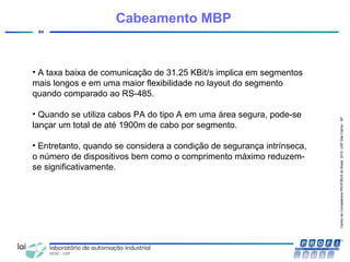 CentrodeCompetênciaPROFIBUSdoBrasil,2010,USPSãoCarlos-SP
94
Cabeamento MBP
• A taxa baixa de comunicação de 31.25 KBit/s implica em segmentos
mais longos e em uma maior flexibilidade no layout do segmento
quando comparado ao RS-485.
• Quando se utiliza cabos PA do tipo A em uma área segura, pode-se
lançar um total de até 1900m de cabo por segmento.
• Entretanto, quando se considera a condição de segurança intrínseca,
o número de dispositivos bem como o comprimento máximo reduzem-
se significativamente.
 
