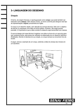 14
33-- LLIINNGGUUAAGGEEMM DDOO DDEESSEENNHHOO
Croquis
O termo, de origem francesa, é aportuguesado como croqui, que pode também ser
traduzido como esboço. Além desses nomes, um termo corrente para designar este tipo
de representação é layout, proveniente do inglês.
O croqui é um desenho rápido, sem atenção às normas técnicas, feito com o objetivo
de discutir ou expressar uma idéia na forma gráfica. Portanto, não exige grande
precisão. O importante é que a idéia contida no desenho seja transmitida com clareza.
O que se deseja com essa técnica é registrar uma idéia na forma de um rascunho,para
que, posteriormente, esta possa ser utilizada na elaboração de um desenho definitivo
(finalizado). Devido à natureza de sua criação, os croquis sempre se encontram fora de
escala.
A seguir, temos o exemplo de um croqui, exibindo a idéia do arranjo dos móveis em
um escritório:
 