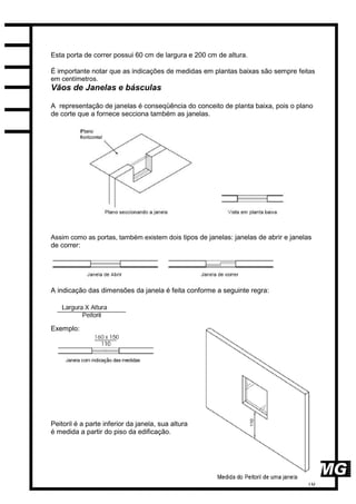 18
Esta porta de correr possui 60 cm de largura e 200 cm de altura.
É importante notar que as indicações de medidas em plantas baixas são sempre feitas
em centímetros.
Vãos de Janelas e básculas
A representação de janelas é conseqüência do conceito de planta baixa, pois o plano
de corte que a fornece secciona também as janelas.
Assim como as portas, também existem dois tipos de janelas: janelas de abrir e janelas
de correr:
A indicação das dimensões da janela é feita conforme a seguinte regra:
Exemplo:
Peitoril é a parte inferior da janela, sua altura
é medida a partir do piso da edificação.
 