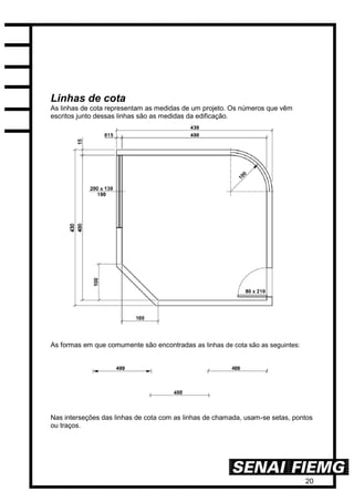 20
Linhas de cota
As linhas de cota representam as medidas de um projeto. Os números que vêm
escritos junto dessas linhas são as medidas da edificação.
As formas em que comumente são encontradas as linhas de cota são as seguintes:
Nas interseções das linhas de cota com as linhas de chamada, usam-se setas, pontos
ou traços.
 