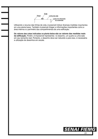 21
Utilizando o recurso das linhas de cota, é possível indicar diversas medidas importantes
em uma planta baixa. Também é possível chegar a informações importantes como a
área interna e o perímetro dos compartimentos de uma edificação.
Os valores das cotas indicadas na planta baixa são os valores das medidas reais
da edificação. Porém, é impossível representar, no desenho, um quarto ou uma sala
em seu tamanho real. Portanto, o desenho deve ser reduzido e para isso, é necessária
a utilização de desenhos em escala.
 