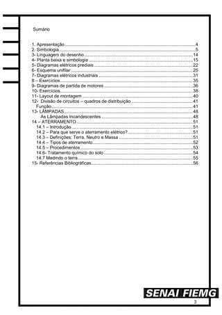 3
Sumário
1. Apresentação ........................................................................................................4
2. Simbologia.............................................................................................................5
3- Linguagem do desenho.......................................................................................14
4- Planta baixa e simbologia ...................................................................................15
5- Diagramas elétricos prediais...............................................................................22
6- Esquema unifilar .................................................................................................25
7- Diagramas elétricos industriais ...........................................................................31
8 – Exercícios..........................................................................................................35
9- Diagramas de partida de motores.......................................................................36
10- Exercícios..........................................................................................................38
11- Layout de montagem ........................................................................................40
12- Divisão de circuitos – quadros de distribuição .................................................41
Função.................................................................................................................41
13- LÂMPADAS.......................................................................................................48
As Lâmpadas Incandescentes .........................................................................48
14 – ATERRAMENTO.............................................................................................51
14.1 – Introdução.................................................................................................51
14.2 – Para que serve o aterramento elétrico?....................................................51
14.3 – Definições: Terra, Neutro e Massa ...........................................................51
14.4 – Tipos de aterramento................................................................................52
14.5 – Procedimentos..........................................................................................53
14.6- Tratamento químico do solo .......................................................................54
14.7 Medindo o terra............................................................................................55
15- Referências Bibliográficas.................................................................................56
 