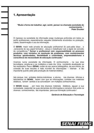 4
11.. AApprreesseennttaaççããoo
“Muda a forma de trabalhar, agir, sentir, pensar na chamada sociedade do
conhecimento. “
Peter Drucker
O ingresso na sociedade da informação exige mudanças profundas em todos os
perfis profissionais, especialmente naqueles diretamente envolvidos na produção,
coleta, disseminação e uso da informação.
O SENAI, maior rede privada de educação profissional do país,sabe disso , e
,consciente do seu papel formativo , educa o trabalhador sob a égide do conceito
da competência:” formar o profissional com responsabilidade no processo
produtivo, com iniciativa na resolução de problemas, com conhecimentos
técnicos aprofundados, flexibilidade e criatividade, empreendedorismo e
consciência da necessidade de educação continuada.”
Vivemos numa sociedade da informação. O conhecimento , na sua área
tecnológica, amplia-se e se multiplica a cada dia. Uma constante atualização se
faz necessária. Para o SENAI, cuidar do seu acervo bibliográfico, da sua infovia, da
conexão de suas escolas à rede mundial de informações – internet- é tão
importante quanto zelar pela produção de material didático.
Isto porque, nos embates diários,instrutores e alunos , nas diversas oficinas e
laboratórios do SENAI, fazem com que as informações, contidas nos materiais
didáticos, tomem sentido e se concretizem em múltiplos conhecimentos.
O SENAI deseja , por meio dos diversos materiais didáticos, aguçar a sua
curiosidade, responder às suas demandas de informações e construir links entre os
diversos conhecimentos, tão importantes para sua formação continuada !
Gerência de Educação e Tecnologia
 