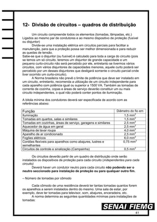 41
1122-- DDiivviissããoo ddee cciirrccuuiittooss –– qquuaaddrrooss ddee ddiissttrriibbuuiiççããoo
Um circuito compreende todos os elementos (tomadas, lâmpadas, etc.)
Ligados ao mesmo par de condutores e ao mesmo dispositivo de proteção (fusível
ou disjuntor)
Divide-se uma instalação elétrica em circuitos parciais para facilitar a
manutenção, para que a proteção possa ser melhor dimensionada e para reduzir
as quedas de tensão.
Sabe-se que o disjuntor (ou fusível) é calculado para toda a carga do circuito (pois
se temos um só circuito, teremos um disjuntor de grande capacidade e um
pequeno curto-circuito não será percebido por ele, entretanto se tivermos vários
circuitos, com vários disjuntores de capacidades menores, aquele curto poderá ser
percebido por um desses disjuntores que desligará somente o circuito parcial onde
tiver ocorrido um curto-circuito).
A Norma brasileira não prevê o limite de potência que deve ser instalado em
um circuito, entretanto, recomenda a utilização de um circuito independente para
cada aparelho com potência igual ou superior a 1500 VA. Também as tomadas de
corrente de cozinha, copas e áreas de serviço deverão constituir um ou mais
circuito independentes, o qual não poderá conter pontos de iluminação.
A bitola mínima dos condutores deverá ser especificada de acordo com as
referências abaixo:
Função Diâmetro do fio em
Iluminação 1,5 mm2
Tomadas em quartos, salas e similares 1,5 mm2
Tomadas em cozinhas, áreas de serviço, garagens e similares 2,5 mm2
Aquecedor de água em geral 2,5 mm2
Máquina de lavar roupa 4,0 mm2
Aparelho de ar condicionado 2,5 mm2
Fogões elétricos 6,0 mm2
Cordões flexíveis para aparelhos como abajures, lustres e
semelhantes
0,75 mm2
Circuitos de controle e sinalização (Campainha) 0,5 mm2
Os circuitos deverão partir de um quadro de distribuição onde serão
instalados os dispositivos de proteção para cada circuito (independentes para cada
circuito)
Deverá haver um condutor neutro para cada circuito não podendo ser o
neutro seccionado para instalação de proteção ou para qualquer outro fim.
– Número de tomadas por cômodo
Cada cômodo de uma residência deverá ter tantas tomadas quantos forem
os aparelhos a serem instalados dentro do mesmo. Uma sala de estar, por
exemplo, deve ter tomadas para televisor, som, abajures, enceradeira, etc.
A norma determina as seguintes quantidades mínimas para instalações de
tomadas:
 