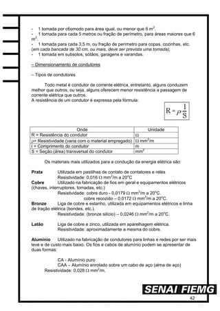 42
- 1 tomada por c6omodo para área igual, ou menor que 6 m2
.
- 1 tomada para cada 5 metros ou fração de perímetro, para áreas maiores que 6
m2
.
- 1 tomada para cada 3,5 m, ou fração de perímetro para copas, cozinhas, etc.
(em cada bancada de 30 cm, ou mais, deve ser prevista uma tomada),
- 1 tomada em subsolos, sótãos, garagens e varandas.
– Dimensionamento de condutores
– Tipos de condutores
Todo metal é condutor de corrente elétrica, entretanto, alguns conduzem
melhor que outros, ou seja, alguns oferecem menor resistência a passagem de
corrente elétrica que outros.
A resistência de um condutor é expressa pela fórmula:
Onde Unidade
R = Resistência do condutor 
= Resistividade (varia com o material empregado)  mm2
/m
l = Comprimento do condutor m
S = Seção (área) transversal do condutor mm2
Os materiais mais utilizados para a condução da energia elétrica são:
Prata Utilizada em pastilhas de contato de contatores e relés
Resistividade: 0,016  mm2
/m a 20o
C
Cobre Utilizado na fabricação de fios em geral e equipamentos elétricos
(chaves, interruptores, tomadas, etc.)
Resistividade: cobre duro - 0,0179  mm2
/m a 20o
C.
cobre recozido – 0,0172  mm2
/m a 20o
C.
Bronze Liga de cobre e estanho, utilizada em equipamentos elétricos e linha
de tração elétrica (bondes, etc.).
Resistividade: (bronze silício) – 0,0246  mm2
/m a 20o
C.
Latão Liga de cobre e zinco, utilizada em aparelhagem elétrica.
Resistividade: aproximadamente a mesma do cobre.
Alumínio Utilizado na fabricação de condutores para linhas e redes por ser mais
leve e de custo mais baixo. Os fios e cabos de alumínio podem se apresentar de
duas formas:
CA - Alumínio puro
CAA – Alumínio enrolado sobre um cabo de aço (alma de aço)
Resistividade: 0,028  mm2
/m.
 