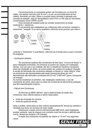 43
Construtivamente os condutores podem ser formados por um único fio
sólido, nas seções menores (até 16 mm2
), ou por um encordoamento de fios
sólidos, formando um cabo. Sobre o condutor assim formado é aplicada uma
camada de isolação, seja por termoplástico como PVC e o PE seja por termofixos
(vulcanização) como o EPR e XLPE
Essa camada de isolação pode ser simples (isolamento) ou dupla
(isolamento + cobertura).
É conveniente aqui estabelecer-se a diferença entre os termos: isolação e
isolamento. “Isolação” é um termo qualitativo referindo-se ao produto que cobre o
condutor e “Isolamento” é quantitativo, referindo-se à tensão para a qual o condutor
foi projetado.
- Condutores isolados
Os condutores isolados são constituídos de dois tipos: “à prova de tempo” e
para instalações embutidas. Os primeiros só podem ser usados em instalações
aéreas, uma vez que a sua isolação não tem a resistência mecânica necessária
para sua instalação em dutos, os outros podem ser usados em qualquer situação.
A escala de fabricação dos condutores adotada no Brasil é a “série métrica” onde
os condutores são representados pela seção transversal (área) em mm2
.
Normalmente são fabricados condutores de 0,5 mm2
a 500 mm2
(para o transporte
de energia).
As normas brasileiras só admitem, nas instalações residenciais, o uso de
condutores de cobre, salvo para os casos de condutores de aterramento proteção,
que têm especificações próprias.
- Cálculo dos Condutores
As Normas da ABNT definem, para a determinação da seção dos
condutores, dois critérios básicos a serem observados:
 limite de condução de corrente
 limite de queda de tensão
Após a análise, observados os dois critérios separadamente, deverá ser adotado o
resultado que levou ao condutor de maior seção.
Observa-se a seção mínima admissível pela NBR 5410, para instalações
predais, portanto, case se chegue a um condutor mais fino do que o definido pela
norma, deverá ser adotado o fio indicado.
A seção dos condutores só poderão ser inferior a 1,5 mm2
nos seguintes
casos:
 