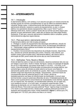 51
1144 –– AATTEERRRRAAMMEENNTTOO
14.1 – Introdução
O aterramento elétrico, com certeza, é um assunto que gera um número enorme de
dúvidas quanto às normas e procedimentos no que se refere ao ambiente elétrico
industrial. Muitas vezes, o desconhecimento das técnicas para realizar um
aterramento eficiente, ocasiona a queima de equipamentos, ou pior, o choque
elétrico nos operadores desses equipamentos. Mas o que é “terra”? qual a
diferença entre terra, neutro e massa? Quais são as normas que devo seguir para
garantir um bom aterramento? Bem, estes são os tópicos que este artigo tentará
esclarecer. É fato que o assunto aterramento é bastante vasto e complexo, porém,
demonstraremos algumas regras básicas.
14.2 – Para que serve o aterramento elétrico?
O aterramento elétrico tem três funções principais:
a – Proteger o usuário do equipamento das descargas atmosféricas, através da
viabilização de um caminho alternativo para a terra, de descargas atmosféricas.
b – “Descarregar cargas estáticas acumuladas nas carcaças das maquinas ou
equipamentos para a terra”.
c – Facilitar o funcionamento dos dispositivos de proteção (fusíveis, disjuntores,
etc.), através da corrente desviada para a terra. Veremos, mais adiante, que
existem varias outras funções para o aterramento elétrico, até mesmo para a
eliminação de EMI, porem essas três acima são as mais fundamentais.
14.3 – Definições: Terra, Neutro e Massa
Antes de falarmos sobre os tipos de aterramento, devemos esclarecer (de uma vez
por todas!) o que é terra, neutro e massa. Na figura 1 temos um exemplo da ligação
de um PC à rede elétrica, que possui duas fases (+110 VCA, - 110 VCA), e um
neutro. Essa alimentação é fornecida pela concessionária de energia elétrica, que
somente liga a caixa de entrada ao poste externo se houver uma haste de
aterramento padrão dentro do ambiente do usuário. Alem disso, a concessionária
também exige dois disjuntores de proteção. Teoricamente, o terminal neutro da
concessionária deve ter potencial igual a 0 volt. Porém, devido ao
desbalanceamento nas fases do transformador de distribuição, é comum esse
terminal tender a assumir potenciais diferentes de zero. O desbalanceamento de
fases ocorre quando temos consumidores de necessidades muito distintas, ligadas
em um mesmo link. Por exemplo, um transformador alimenta, em um setor seu,
uma residência comum, e no outro setor, um pequeno supermercado. Essa
diferença de demanda, em um mesmo link, pode fazer com que o neutro varie seu
potencial (flutue). Para evitar que esse potencial “flutue”, ligamos (logo na entrada)
o fio neutro a uma haste de terra. Sendo assim, qualquer potencial que tender a
aparecer será escoado para a terra. Ainda analisando a figura 1, vemos que o PC
está ligado em 110 VCA, pois utiliza uma fase e um neutro.
 