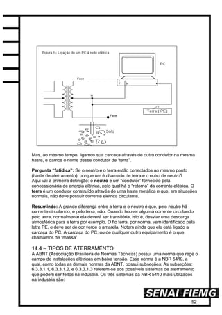 52
Mas, ao mesmo tempo, ligamos sua carcaça através de outro condutor na mesma
haste, e damos o nome desse condutor de “terra”.
Pergunta “fatídica”: Se o neutro e o terra estão conectados ao mesmo ponto
(haste de aterramento), porque um é chamado de terra e o outro de neutro?
Aqui vai a primeira definição: o neutro e um “condutor” fornecido pela
concessionária de energia elétrica, pelo qual há o “retorno” da corrente elétrica. O
terra é um condutor construído através de uma haste metálica e que, em situações
normais, não deve possuir corrente elétrica circulante.
Resumindo: A grande diferença entre a terra e o neutro é que, pelo neutro há
corrente circulando, e pelo terra, não. Quando houver alguma corrente circulando
pelo terra, normalmente ela deverá ser transitória, isto é, desviar uma descarga
atmosférica para a terra por exemplo. O fio terra, por norma, vem identificado pela
letra PE, e deve ser de cor verde e amarela. Notem ainda que ele está ligado a
carcaça do PC. A carcaça do PC, ou de qualquer outro equipamento é o que
chamamos de “massa”.
14.4 – TIPOS DE ATERRAMENTO
A ABNT (Associação Brasileira de Normas Técnicas) possui uma norma que rege o
campo de instalações elétricas em baixa tensão. Essa norma é a NBR 5410, a
qual, como todas as demais normas da ABNT, possui subseções. As subseções:
6.3.3.1.1, 6.3.3.1.2, e 6.3.3.1.3 referem-se aos possíveis sistemas de aterramento
que podem ser feitos na indústria. Os três sistemas da NBR 5410 mais utilizados
na industria são:
 