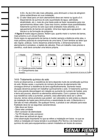 54
4,0m. As de 2,5m são mais utilizadas, pois diminuem o risco de atingirem
dutos subterrâneos em sua instalação.
b) O valor ideal para um bom aterramento deve ser menor ou igual a 5‫.ڤ‬
Dependendo da química do solo (quantidade de água, salinidade,
alcalinidade, etc.), mais de uma haste pode se fazer necessária para nos
aproximarmos desse valor. Caso isso ocorra, existem duas possibilidades:
tratamento químico do solo (que será analisado mais adiante), e o
agrupamento de barras em paralelo. Uma boa regra para agruparem – se
barras é a da formação de polígonos.
A figura 5 mostra alguns passos. Notem que, quanto maior o numero de barras,
mais próximo a um circulo ficamos.
Outra regra no agrupamento de barras é manter sempre a distância entre elas, o
mais próximo possível do comprimento de uma barra. É bom lembrar ao leitor que
são regras práticas. Como dissemos anteriormente, o dimensionamento do
aterramento é complexo, e repleto de cálculos. Para um trabalho mais preciso e
cientifico, você deve consultar uma leitura própria.
14.6- Tratamento químico do solo
Como já observamos, a resistência do terra depende muito da constituição química
do solo. Muitas vezes, o aumento do número de barras de aterramento não
consegue diminuir a resistência do terra significativamente. Somente nessa
situação devemos pensar em trabalhar quimicamente o solo. O tratamento químico
tem uma grande desvantagem em relação ao aumento do numero de hastes, pois
a terra aos poucos, absorve os elementos adicionados. Com o passar do tempo,
sua resistência volta a aumentar, portanto, essa alternativa deve ser o ultimo
recurso. temos vários produtos que podem ser colocados no solo antes ou depois
da instalação da haste para diminuirmos a resistividade do solo. A Bentonita e o
Gel são os mais utilizados. De qualquer forma, o produto a ser utilizado para essa
finalidade deve ter as seguintes características:
- Não deve ser tóxico
- Deve reter umidade
- Bom condutor de eletricidade
- Ter PH Alcalino (não corrosivo)
- Não deve ser solúvel em água.
Uma observação importante no que se refere a instalação em baixa no que se
refere a instalação em baixa tensão é a proibição (Por Norma ) de tratamento
químico do solo para equipamentos a serem instalados em locais de acesso
d = Distância entre hastes
h = Comprimento das
hastes
1 Haste 2 Hastes 3 Hastes 4 Hastes 5 Hastes
d = h
d = h
D = h
D = h
Fig 5 = Agrupamento de barras em Paralelo
 
