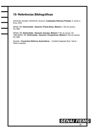 56
1155-- RReeffeerrêênncciiaass BBiibblliiooggrrááffiiccaass
CAVALIN, Geraldo; CERVELIN, Severino. Instalações Elétricas Prediais. 9. ed.[S.l.]:
Érica, 2003.
SENAI. DN. Eletricidade - Desenho; Planta Baixa. Módulo 1. Rio de Janeiro,
RJ:1980.
SENAI. DN. Eletricidade - Desenho; Escalas. Módulo 7. Rio de Janeiro, RJ:
1980.SENAI. DN. Eletricidade - Desenho; Perspectivas. Módulo 3. Rio de Janeiro,
RJ:1980.
Apostila - Comandos Elétricos Automáticos - Unidade Integrada Sesi / Senai –
Pedro Leopoldo
 